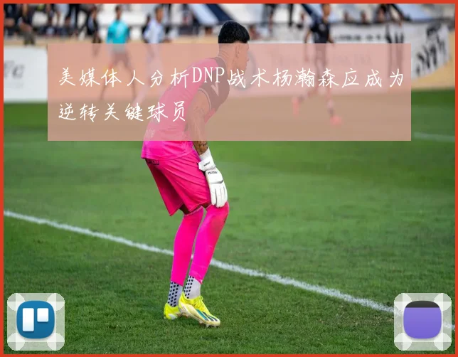 美媒体人分析DNP战术杨瀚森应成为逆转关键球员