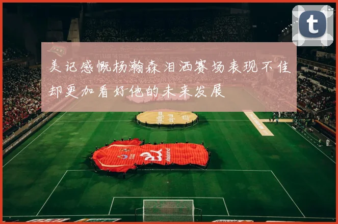 美记感慨杨瀚森泪洒赛场表现不佳却更加看好他的未来发展