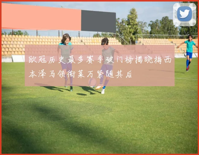 欧冠历史最多赛季破门榜揭晓梅西本泽马领衔莱万紧随其后