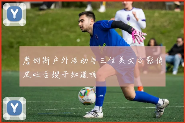 詹姆斯户外活动与三位美女合影俏皮吐舌嫂子知道吗