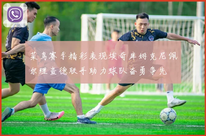 菜鸟赛季精彩表现埃奇库姆克尼佩尔理查德联手助力球队奋勇争先