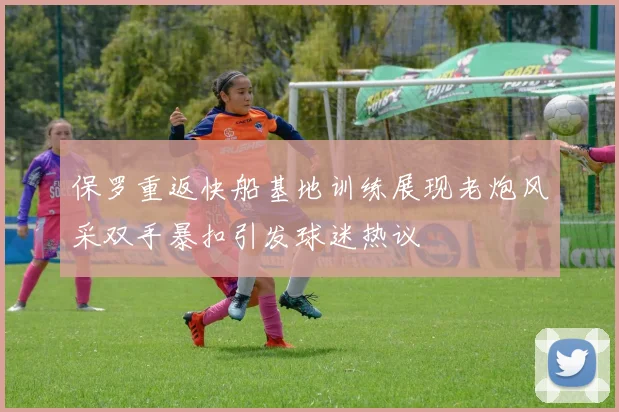 保罗重返快船基地训练展现老炮风采双手暴扣引发球迷热议