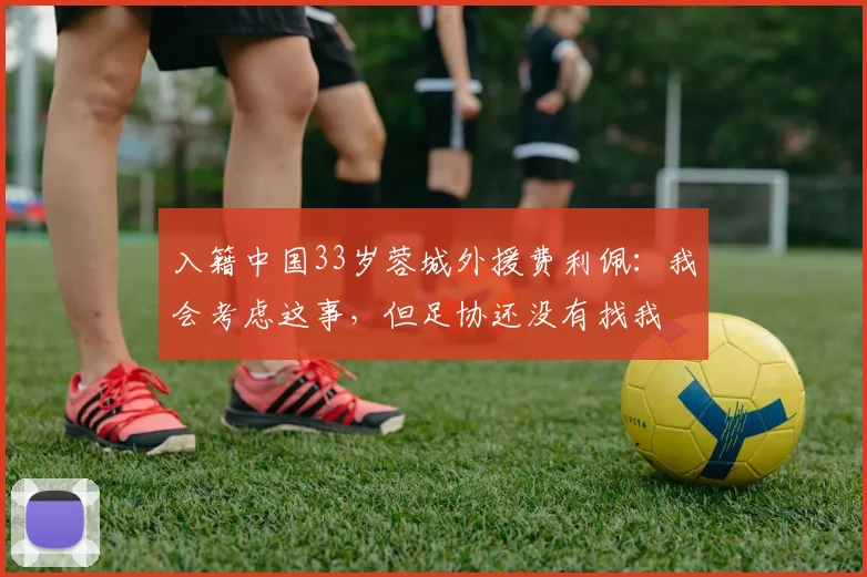 入籍中国33岁蓉城外援费利佩：我会考虑这事，但足协还没有找我