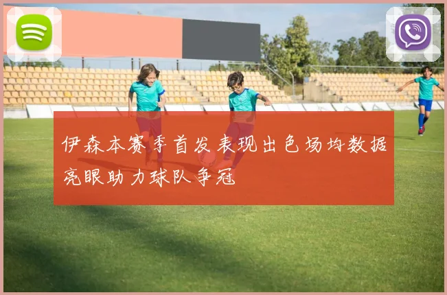 伊森本赛季首发表现出色场均数据亮眼助力球队争冠