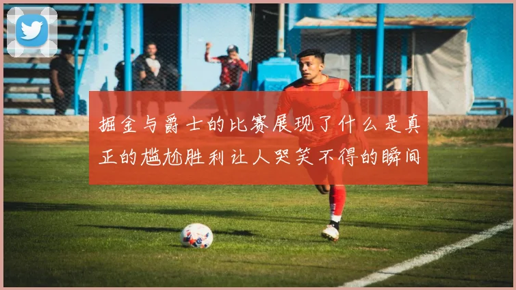 掘金与爵士的比赛展现了什么是真正的尴尬胜利让人哭笑不得的瞬间