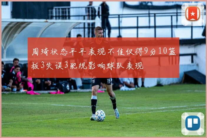 周琦状态平平表现不佳仅得9分10篮板3失误3犯规影响球队表现