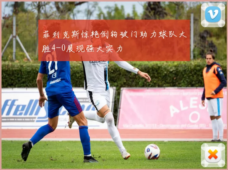 菲利克斯惊艳倒钩破门助力球队大胜4-0展现强大实力
