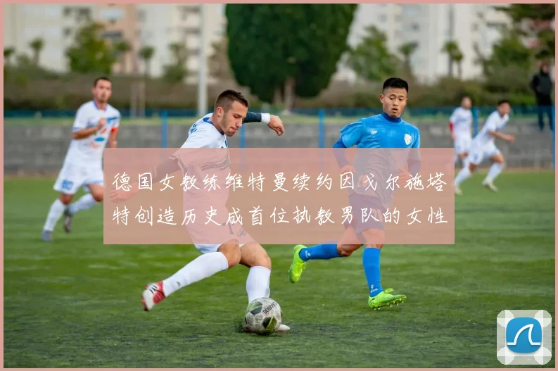 德国女教练维特曼续约因戈尔施塔特创造历史成首位执教男队的女性教练