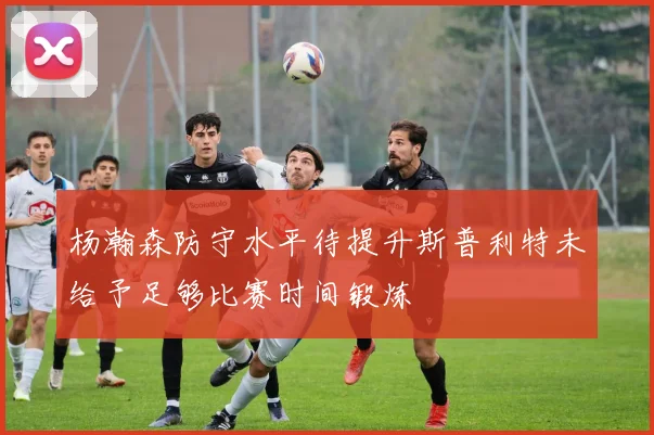 杨瀚森防守水平待提升斯普利特未给予足够比赛时间锻炼