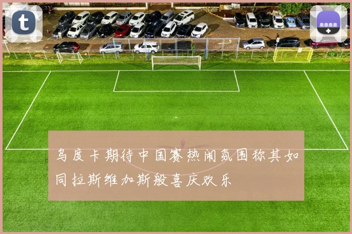 乌度卡期待中国赛热闹氛围称其如同拉斯维加斯般喜庆欢乐