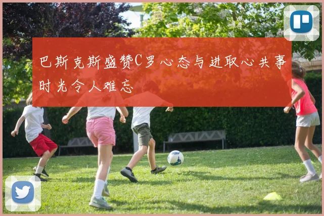 巴斯克斯盛赞C罗心态与进取心共事时光令人难忘