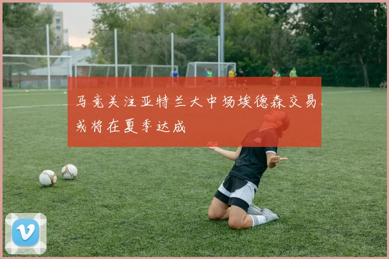 马竞关注亚特兰大中场埃德森交易或将在夏季达成