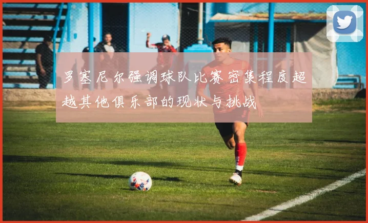 罗塞尼尔强调球队比赛密集程度超越其他俱乐部的现状与挑战