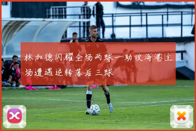 林加德闪耀全场两球一助攻海港主场遭遇逆转落后三球