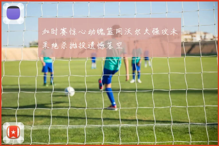 加时赛惊心动魄篮网沃尔夫强攻未果绝杀抛投遗憾落空