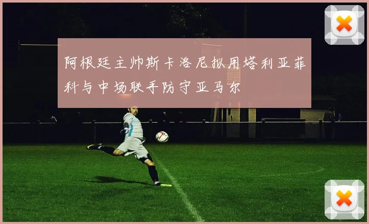 阿根廷主帅斯卡洛尼拟用塔利亚菲科与中场联手防守亚马尔