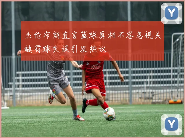 杰伦布朗直言篮球真相不容忽视关键罚球失误引发热议