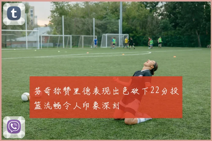 芬奇称赞里德表现出色砍下22分投篮流畅令人印象深刻