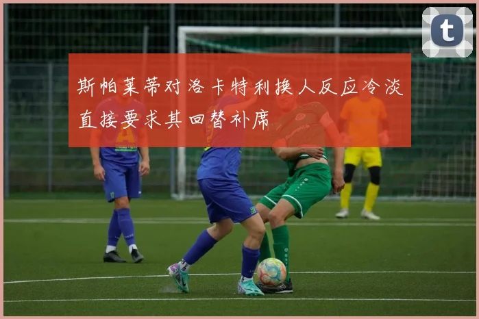 斯帕莱蒂对洛卡特利换人反应冷淡直接要求其回替补席