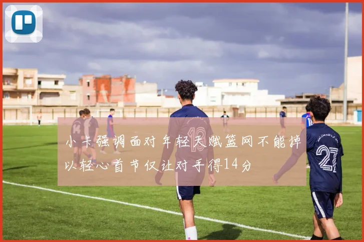 小卡强调面对年轻天赋篮网不能掉以轻心首节仅让对手得14分