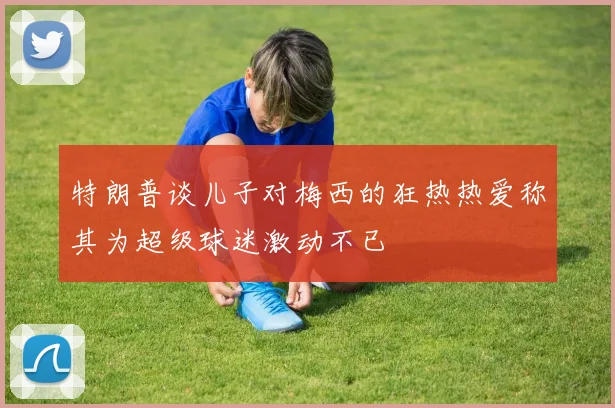 特朗普谈儿子对梅西的狂热热爱称其为超级球迷激动不已