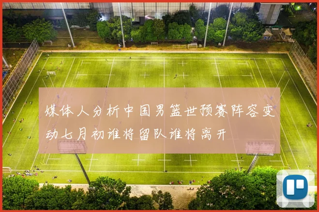 媒体人分析中国男篮世预赛阵容变动七月初谁将留队谁将离开