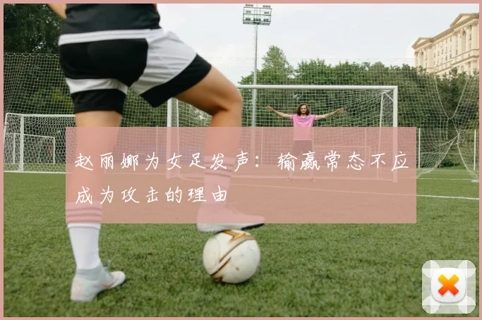 赵丽娜为女足发声：输赢常态不应成为攻击的理由