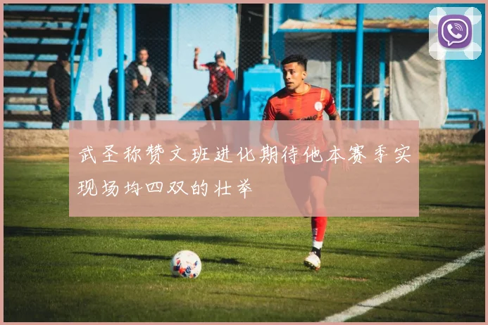 武圣称赞文班进化期待他本赛季实现场均四双的壮举