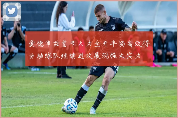爱德华兹首节火力全开半场高效得分助球队继续进攻展现强大实力