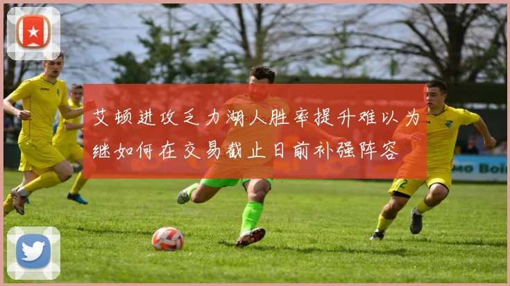 艾顿进攻乏力湖人胜率提升难以为继如何在交易截止日前补强阵容