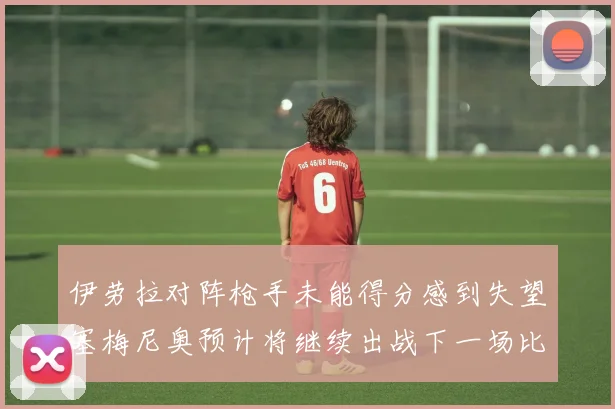 伊劳拉对阵枪手未能得分感到失望塞梅尼奥预计将继续出战下一场比赛