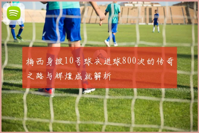 梅西身披10号球衣进球800次的传奇之路与辉煌成就解析