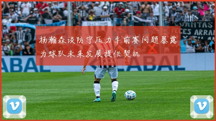 杨瀚森谈防守压力季前赛问题暴露为球队未来发展提供契机