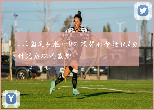 U16国足狂胜7-0万项替补登场仅2分钟完成双响轰炸