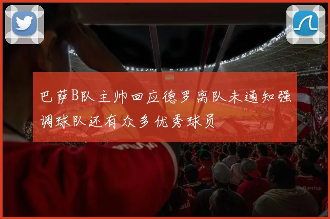 巴萨B队主帅回应德罗离队未通知强调球队还有众多优秀球员