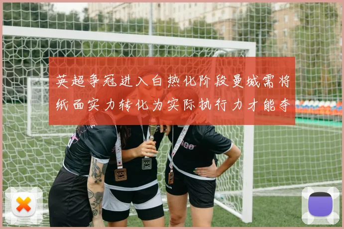 英超争冠进入白热化阶段曼城需将纸面实力转化为实际执行力才能夺冠